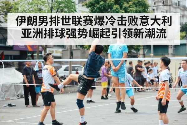 伊朗男排世联赛爆冷击败意大利 亚洲排球强势崛起引领新潮流