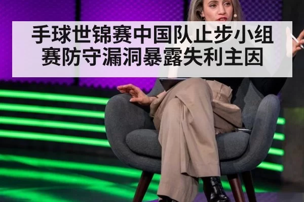 手球世锦赛中国队止步小组赛防守漏洞暴露失利主因