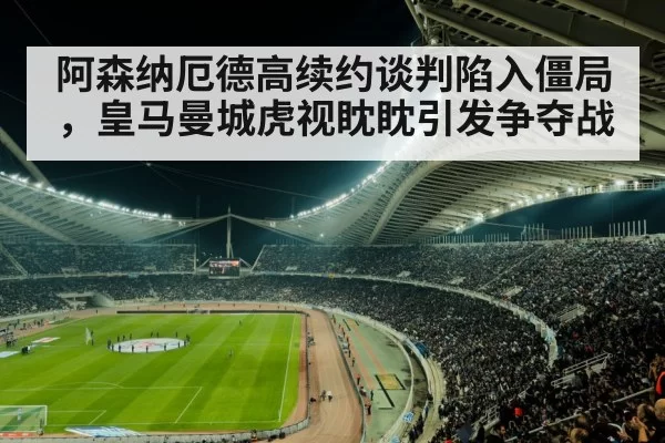 阿森纳厄德高续约谈判陷入僵局,皇马曼城虎视眈眈引发争夺战